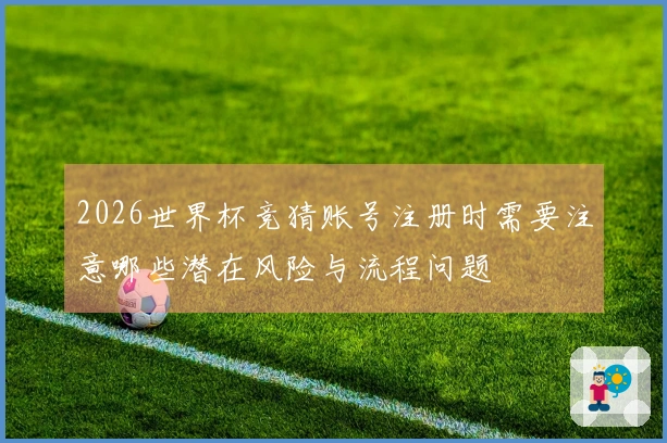 2026世界杯竞猜账号注册时需要注意哪些潜在风险与流程问题